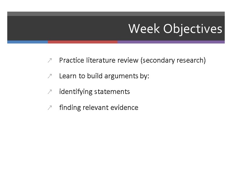Week Objectives Practice literature review (secondary research) Learn to build arguments by: identifying statements